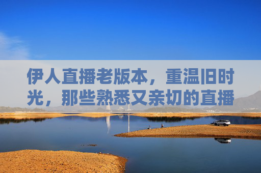 伊人直播老版本，重温旧时光，那些熟悉又亲切的直播体验