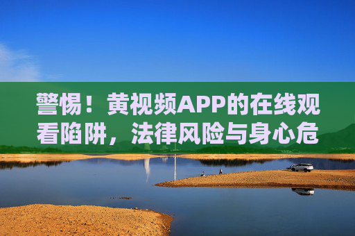 警惕！黄视频APP的在线观看陷阱，法律风险与身心危害解析