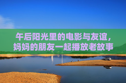 午后阳光里的电影与友谊，妈妈的朋友一起播放老故事