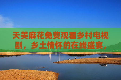 天美麻花免费观看乡村电视剧，乡土情怀的在线盛宴，重温乡村生活的温暖与力量