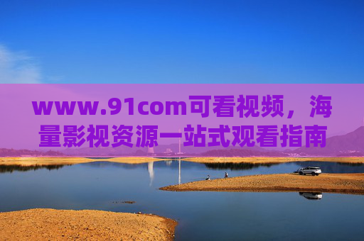 www.91com可看视频，海量影视资源一站式观看指南