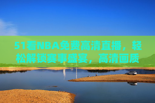 51看NBA免费高清直播，轻松解锁赛事盛宴，高清画质尽享篮球魅力