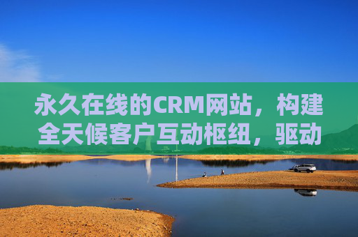 永久在线的CRM网站，构建全天候客户互动枢纽，驱动企业增长新引擎