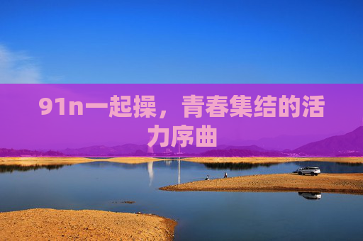 91n一起操，青春集结的活力序曲