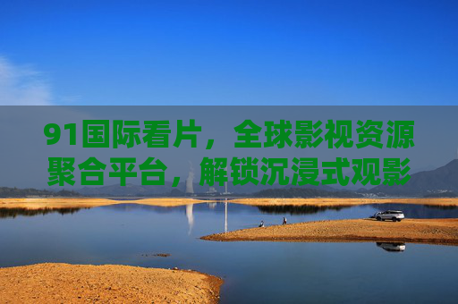 91国际看片，全球影视资源聚合平台，解锁沉浸式观影新体验