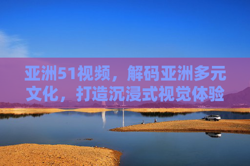亚洲51视频，解码亚洲多元文化，打造沉浸式视觉体验