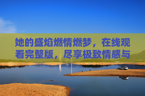 她的盛焰燃情燃梦，在线观看完整版，尽享极致情感与剧情张力