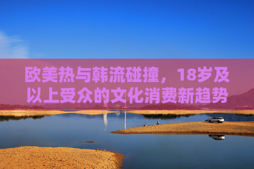 欧美热与韩流碰撞，18岁及以上受众的文化消费新趋势
