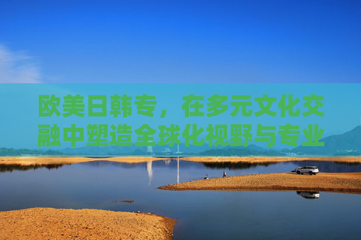 欧美日韩专，在多元文化交融中塑造全球化视野与专业能力