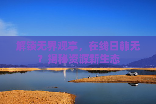 解锁无界观享，在线日韩无？揭秘资源新生态