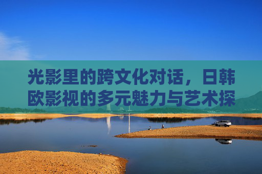 光影里的跨文化对话，日韩欧影视的多元魅力与艺术探索