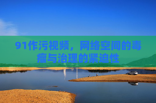 91作污视频，网络空间的毒瘤与治理的紧迫性