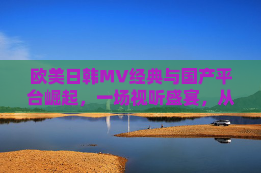 欧美日韩MV经典与国产平台崛起，一场视听盛宴，从经典到新生的多元探索