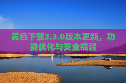 黄色下载3.3.0版本更新，功能优化与安全提醒