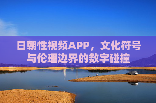 日朝性视频APP，文化符号与伦理边界的数字碰撞