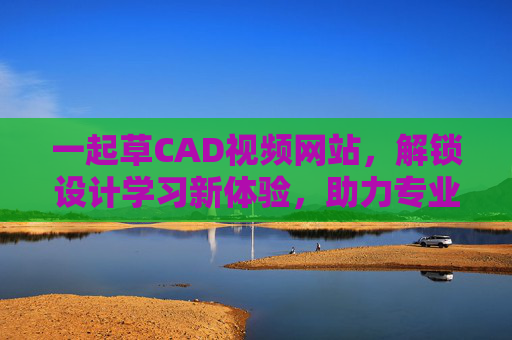 一起草CAD视频网站，解锁设计学习新体验，助力专业成长
