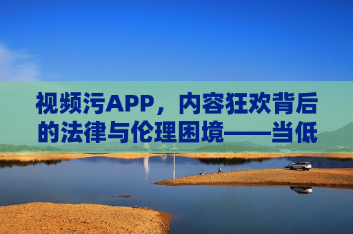 视频污APP，内容狂欢背后的法律与伦理困境——当低俗视频成为流量密码