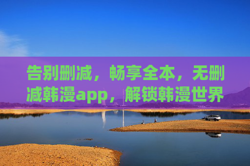 告别删减，畅享全本，无删减韩漫app，解锁韩漫世界的完整魅力