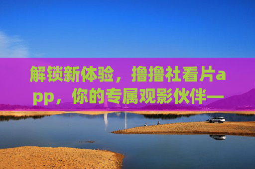 解锁新体验，撸撸社看片app，你的专属观影伙伴——告别等待，尽享精彩内容