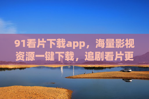 91看片下载app，海量影视资源一键下载，追剧看片更高效