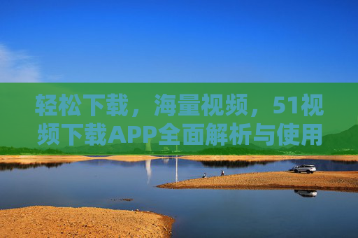轻松下载，海量视频，51视频下载APP全面解析与使用指南