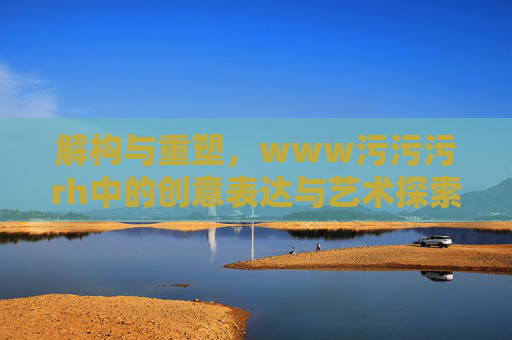 解构与重塑，www污污污rh中的创意表达与艺术探索