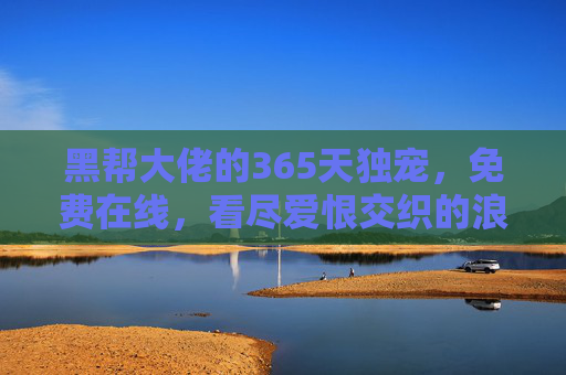黑帮大佬的365天独宠，免费在线，看尽爱恨交织的浪漫与宿命