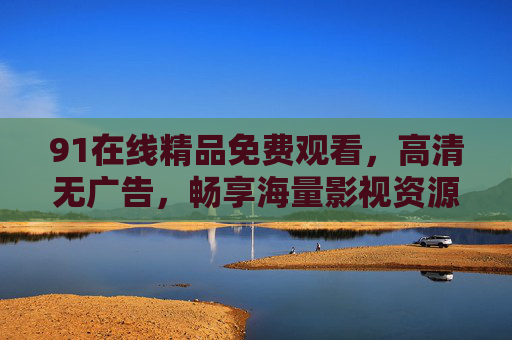 91在线精品免费观看，高清无广告，畅享海量影视资源