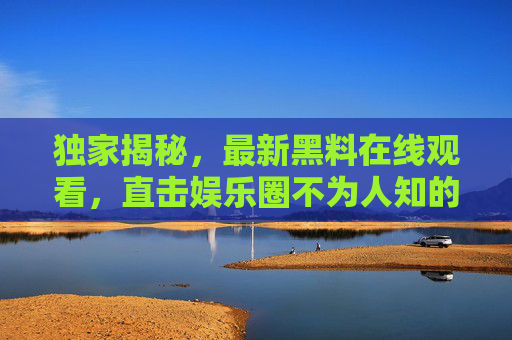 独家揭秘，最新黑料在线观看，直击娱乐圈不为人知的秘密
