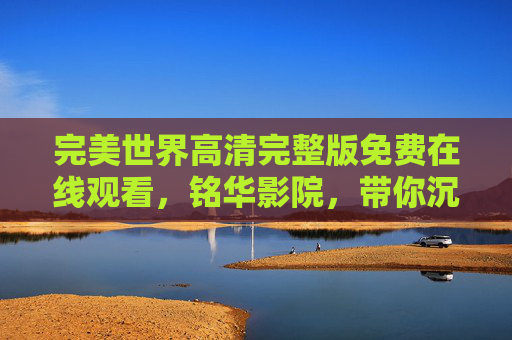 完美世界高清完整版免费在线观看，铭华影院，带你沉浸东方玄幻盛宴！