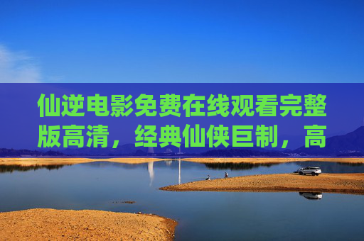仙逆电影免费在线观看完整版高清，经典仙侠巨制，高清画质尽享震撼视听盛宴