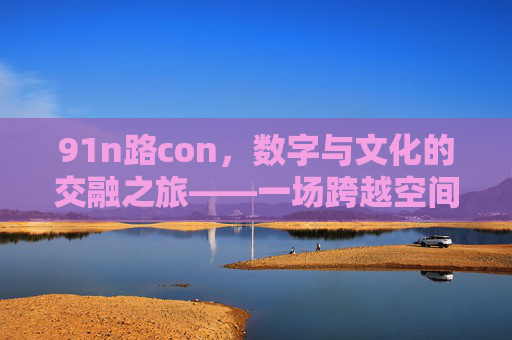 91n路con，数字与文化的交融之旅——一场跨越空间的创新体验