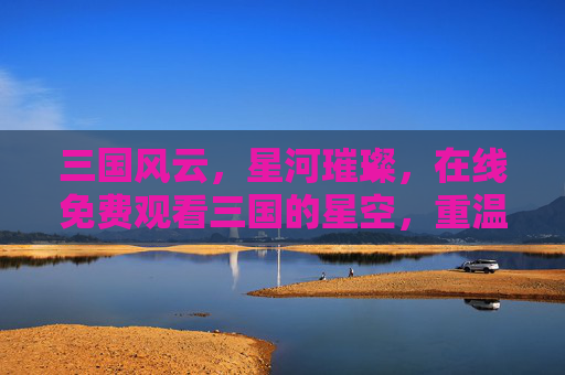 三国风云，星河璀璨，在线免费观看三国的星空，重温经典史诗