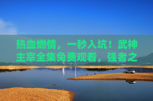热血燃情，一秒入坑！武神主宰全集免费观看，强者之路的极致演绎