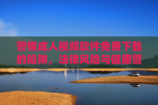 警惕成人视频软件免费下载的陷阱，法律风险与健康警示