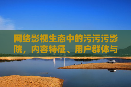 网络影视生态中的污污污影院，内容特征、用户群体与多重影响