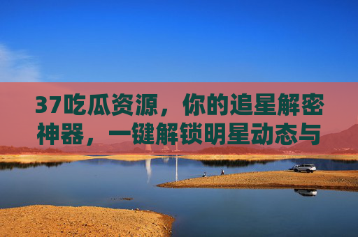 37吃瓜资源，你的追星解密神器，一键解锁明星动态与八卦秘闻