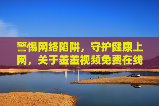警惕网络陷阱，守护健康上网，关于羞羞视频免费在线观看入口的警示与正确引导