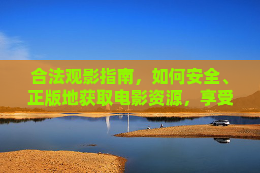 合法观影指南，如何安全、正版地获取电影资源，享受优质电影体验