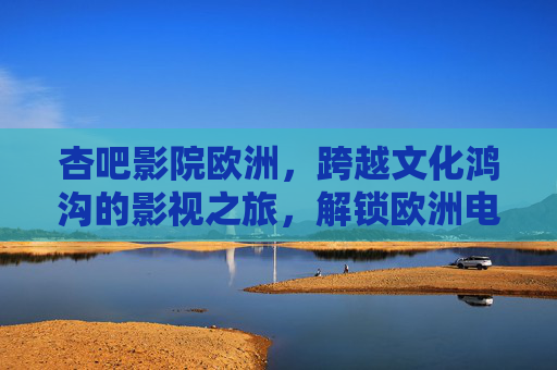杏吧影院欧洲，跨越文化鸿沟的影视之旅，解锁欧洲电影的深度与多元魅力