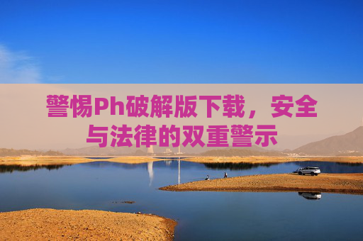 警惕Ph破解版下载，安全与法律的双重警示