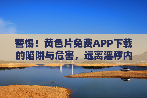 警惕！黄色片免费APP下载的陷阱与危害，远离淫秽内容，守护身心健康