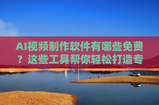 AI视频制作软件有哪些免费？这些工具帮你轻松打造专业视频