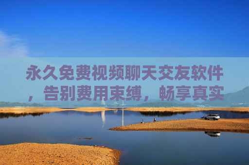 永久免费视频聊天交友软件，告别费用束缚，畅享真实社交，拓展无限人脉