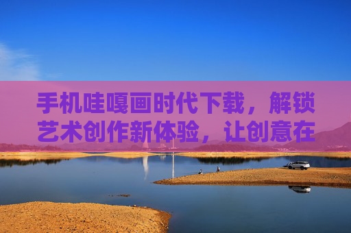 手机哇嘎画时代下载，解锁艺术创作新体验，让创意在指尖绽放