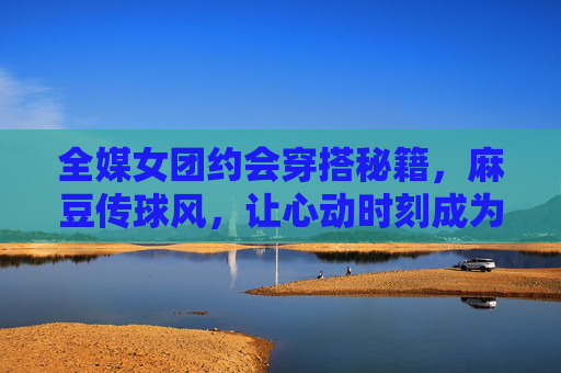 全媒女团约会穿搭秘籍，麻豆传球风，让心动时刻成为时尚焦点