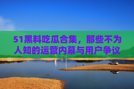 51黑料吃瓜合集，那些不为人知的运营内幕与用户争议