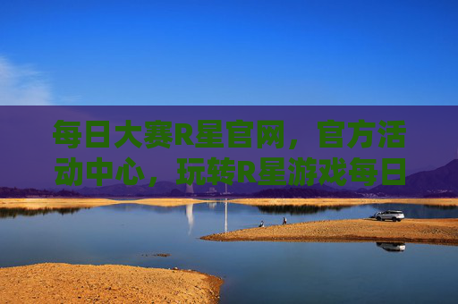 每日大赛R星官网，官方活动中心，玩转R星游戏每日挑战指南