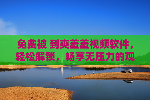 免费被 到爽羞羞视频软件，轻松解锁，畅享无压力的观影体验