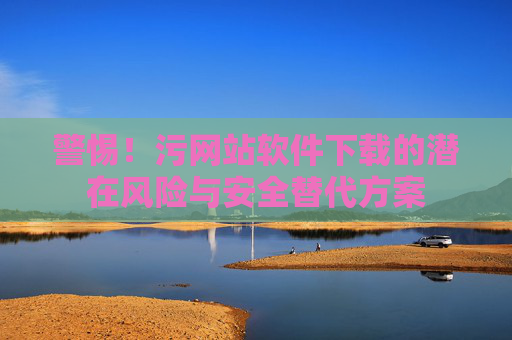 警惕！污网站软件下载的潜在风险与安全替代方案